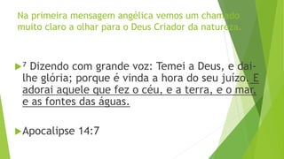 Na primeira mensagem angélica vemos um chamado
muito claro a olhar para o Deus Criador da natureza.
⁷ Dizendo com grande voz: Temei a Deus, e dai-
lhe glória; porque é vinda a hora do seu juízo. E
adorai aquele que fez o céu, e a terra, e o mar,
e as fontes das águas.
Apocalipse 14:7
 