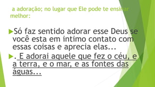 a adoração; no lugar que Ele pode te ensinar
melhor:
Só faz sentido adorar esse Deus se
você esta em intimo contato com
essas coisas e aprecia elas...
. E adorai aquele que fez o céu, e
a terra, e o mar, e as fontes das
águas...
 