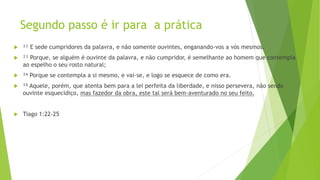 Segundo passo é ir para a prática
 ²² E sede cumpridores da palavra, e não somente ouvintes, enganando-vos a vós mesmos.
 ²³ Porque, se alguém é ouvinte da palavra, e não cumpridor, é semelhante ao homem que contempla
ao espelho o seu rosto natural;
 ²⁴ Porque se contempla a si mesmo, e vai-se, e logo se esquece de como era.
 ²⁵ Aquele, porém, que atenta bem para a lei perfeita da liberdade, e nisso persevera, não sendo
ouvinte esquecidiço, mas fazedor da obra, este tal será bem-aventurado no seu feito.
 Tiago 1:22-25
 