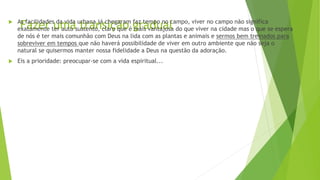 Fazer uma transição gradual
 As facilidades da vida urbana já chegaram faz tempo no campo, viver no campo não significa
exatamente ter auto sustento, claro que é mais vantajosa do que viver na cidade mas o que se espera
de nós é ter mais comunhão com Deus na lida com as plantas e animais e sermos bem treinados para
sobreviver em tempos que não haverá possibilidade de viver em outro ambiente que não seja o
natural se quisermos manter nossa fidelidade a Deus na questão da adoração.
 Eis a prioridade: preocupar-se com a vida espiritual...
 