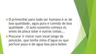 O primordial para todo ser humano é ar de
boa qualidade, agua pura e comida de boa
qualidade . O auto sustento começa aí,
antes da placa solar e outras coisas...
Procurar ir morar num local longe da
poluição, que tenha mina d’agua ou que
perfure poço e de agua boa para beber.
 