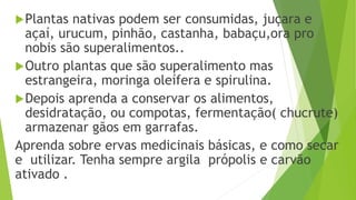 Plantas nativas podem ser consumidas, juçara e
açaí, urucum, pinhão, castanha, babaçu,ora pro
nobis são superalimentos..
Outro plantas que são superalimento mas
estrangeira, moringa oleífera e spirulina.
Depois aprenda a conservar os alimentos,
desidratação, ou compotas, fermentação( chucrute)
armazenar gãos em garrafas.
Aprenda sobre ervas medicinais básicas, e como secar
e utilizar. Tenha sempre argila própolis e carvão
ativado .
 
