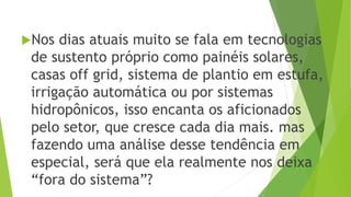 Nos dias atuais muito se fala em tecnologias
de sustento próprio como painéis solares,
casas off grid, sistema de plantio em estufa,
irrigação automática ou por sistemas
hidropônicos, isso encanta os aficionados
pelo setor, que cresce cada dia mais. mas
fazendo uma análise desse tendência em
especial, será que ela realmente nos deixa
“fora do sistema”?
 