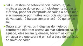 Sal é um item de sobrevivência básico, ajuda
muito a sáude do corpo, principalmente na parte
elétrica, pode ser comprado de salina a beira mar
e armazenado por muitos anos pois não tem prazo
de validade, é barato comprar até 100 quilos de
sal.
Outra alternativa, os indígenas do meio do
continente não tem acesso ao mar fabricam sal de
aguapé, eles secam queimam, fervem as cinzas
em agua e o que sobra é um sal a base de potássio
ao invés de sódio.
 
