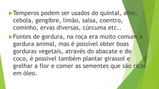 Temperos podem ser usados do quintal, alho,
cebola, gengibre, limão, salsa, coentro,
cominho, ervas diversas, cúrcuma etc..
Fontes de gordura, na roça era muito comum a
gordura animal, mas é possível obter boas
gorduras vegetais, através do abacate e do
coco, é possivel também plantar girassol e
grelhar a flor e comer as sementes que são ricas
em óleo.
 