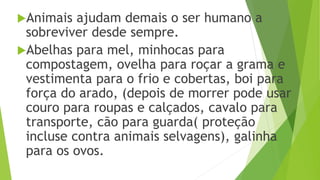 Animais ajudam demais o ser humano a
sobreviver desde sempre.
Abelhas para mel, minhocas para
compostagem, ovelha para roçar a grama e
vestimenta para o frio e cobertas, boi para
força do arado, (depois de morrer pode usar
couro para roupas e calçados, cavalo para
transporte, cão para guarda( proteção
incluse contra animais selvagens), galinha
para os ovos.
 