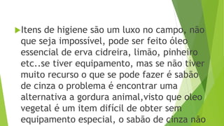 Itens de higiene são um luxo no campo, não
que seja impossível, pode ser feito óleo
essencial de erva cidreira, limão, pinheiro
etc..se tiver equipamento, mas se não tiver
muito recurso o que se pode fazer é sabão
de cinza o problema é encontrar uma
alternativa a gordura animal,visto que oleo
vegetal é um item difícil de obter sem
equipamento especial, o sabão de cinza não
 