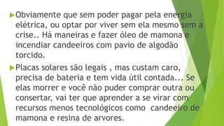 Obviamente que sem poder pagar pela energia
elétrica, ou optar por viver sem ela mesmo sem a
crise.. Há maneiras e fazer óleo de mamona e
incendiar candeeiros com pavio de algodão
torcido.
Placas solares são legais , mas custam caro,
precisa de bateria e tem vida útil contada... Se
elas morrer e você não puder comprar outra ou
consertar, vai ter que aprender a se virar com
recursos menos tecnológicos como candeeiro de
mamona e resina de arvores.
 