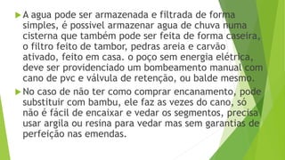A agua pode ser armazenada e filtrada de forma
simples, é possivel armazenar agua de chuva numa
cisterna que também pode ser feita de forma caseira,
o filtro feito de tambor, pedras areia e carvão
ativado, feito em casa. o poço sem energia elétrica,
deve ser providenciado um bombeamento manual com
cano de pvc e válvula de retenção, ou balde mesmo.
No caso de não ter como comprar encanamento, pode
substituir com bambu, ele faz as vezes do cano, só
não é fácil de encaixar e vedar os segmentos, precisa
usar argila ou resina para vedar mas sem garantias de
perfeição nas emendas.
 