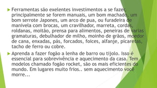  Ferramentas são exelentes investimentos a se fazer,
principalmente se forem manuais, um bom machado, um
bom serrote Japones, um arco de pua, ou furadeira de
manivela com brocas, um cravilhador, marreta, cordas,
roldanas, moitão, prensa para alimentos, peneiras de varias
gramaturas, debulhador de milho, moinho de grãos, moedor
de cana, enxadas, pás, forcados, foices, alfanje, picaretas,
tacho de ferro ou cobre.
 Aprenda a fazer fogão a lenha de barro ou tijolo. Isso é
essencial para sobrevivência e aquecimento da casa. Tem
modelos chamado fogão rocket, são os mais eficientes do
mundo. Em lugares muito frios.. sem aquecimento você
morre...
 