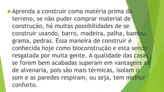 Aprenda a construir coma matéria prima do
terreno, se não puder comprar material de
construção, há muitas possibilidades de se
construir usando, barro, madeira, palha, bambu,
grama, pedras. Essa maneira de construir é
conhecida hoje como bioconstrução e esta sendo
resgatada por muita gente. A qualidade das casas
se forem bem acabadas superam em vantagens as
de alvenaria, pois são mais térmicas, isolam o
som e as paredes respiram, ou seja, tem melhor
conforto.
 