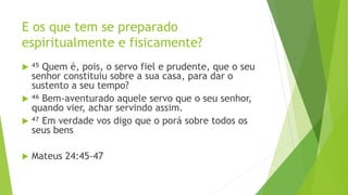 E os que tem se preparado
espiritualmente e fisicamente?
 ⁴⁵ Quem é, pois, o servo fiel e prudente, que o seu
senhor constituiu sobre a sua casa, para dar o
sustento a seu tempo?
 ⁴⁶ Bem-aventurado aquele servo que o seu senhor,
quando vier, achar servindo assim.
 ⁴⁷ Em verdade vos digo que o porá sobre todos os
seus bens
 Mateus 24:45-47
 