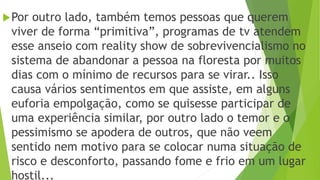 Por outro lado, também temos pessoas que querem
viver de forma “primitiva”, programas de tv atendem
esse anseio com reality show de sobrevivencialismo no
sistema de abandonar a pessoa na floresta por muitos
dias com o mínimo de recursos para se virar.. Isso
causa vários sentimentos em que assiste, em alguns
euforia empolgação, como se quisesse participar de
uma experiência similar, por outro lado o temor e o
pessimismo se apodera de outros, que não veem
sentido nem motivo para se colocar numa situação de
risco e desconforto, passando fome e frio em um lugar
hostil...
 