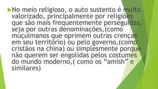 No meio religioso, o auto sustento é muito
valorizado, principalmente por religiões
que são mais frequentemente perseguidas,
seja por outras denominações,(como
muçulmanos que oprimem outras crenças
em seu território) ou pelo governo,(como
cristãos na china) ou simplesmente porque
não querem ser engolidas pelos costumes
do mundo moderno,( como os “amish” e
similares)
 