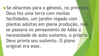 Se olharmos para o gênesis, no principio
Deus fez uma terra com muitas
facilidades, um jardim regado com
plantas adultas em plena produção, não
se passava no pensamento de Adão a
necessidade de auto sustento, o próprio
Deus provia seu sustento. O plano
original era esse.
 