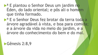⁸ E plantou o Senhor Deus um jardim no
Éden, do lado oriental; e pôs ali o homem
que tinha formado.
⁹ E o Senhor Deus fez brotar da terra toda a
árvore agradável à vista, e boa para comida;
e a árvore da vida no meio do jardim, e a
árvore do conhecimento do bem e do mal.
Gênesis 2:8,9
 