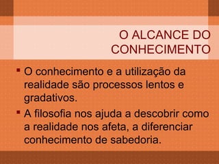 O ALCANCE DO
                   CONHECIMENTO
 O conhecimento e a utilização da
  realidade são processos lentos e
  gradativos.
 A filosofia nos ajuda a descobrir como
  a realidade nos afeta, a diferenciar
  conhecimento de sabedoria.
 