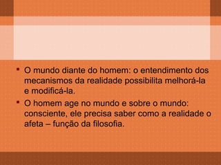  O mundo diante do homem: o entendimento dos
  mecanismos da realidade possibilita melhorá-la
  e modificá-la.
 O homem age no mundo e sobre o mundo:
  consciente, ele precisa saber como a realidade o
  afeta – função da filosofia.
 