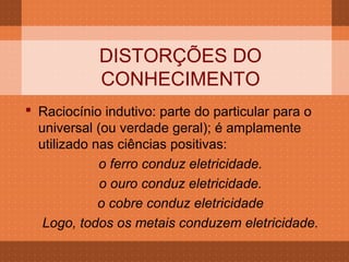 DISTORÇÕES DO
            CONHECIMENTO
 Raciocínio indutivo: parte do particular para o
  universal (ou verdade geral); é amplamente
  utilizado nas ciências positivas:
             o ferro conduz eletricidade.
             o ouro conduz eletricidade.
             o cobre conduz eletricidade
   Logo, todos os metais conduzem eletricidade.
 