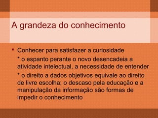 A grandeza do conhecimento

 Conhecer para satisfazer a curiosidade
  * o espanto perante o novo desencadeia a
  atividade intelectual, a necessidade de entender
  * o direito a dados objetivos equivale ao direito
  de livre escolha; o descaso pela educação e a
  manipulação da informação são formas de
  impedir o conhecimento
 