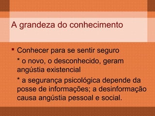 A grandeza do conhecimento

 Conhecer para se sentir seguro
  * o novo, o desconhecido, geram
  angústia existencial
  * a segurança psicológica depende da
  posse de informações; a desinformação
  causa angústia pessoal e social.
 