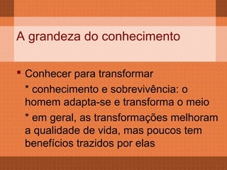 A grandeza do conhecimento

 Conhecer para transformar
  * conhecimento e sobrevivência: o
  homem adapta-se e transforma o meio
  * em geral, as transformações melhoram
  a qualidade de vida, mas poucos tem
  benefícios trazidos por elas
 