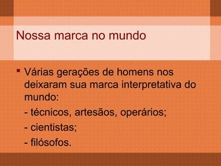 Nossa marca no mundo

 Várias gerações de homens nos
  deixaram sua marca interpretativa do
  mundo:
  - técnicos, artesãos, operários;
  - cientistas;
  - filósofos.
 