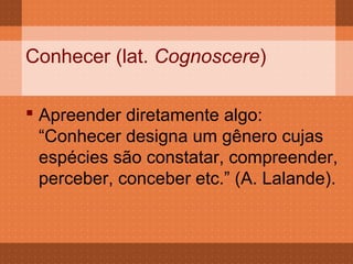 Conhecer (lat. Cognoscere)

 Apreender diretamente algo:
  “Conhecer designa um gênero cujas
  espécies são constatar, compreender,
  perceber, conceber etc.” (A. Lalande).
 