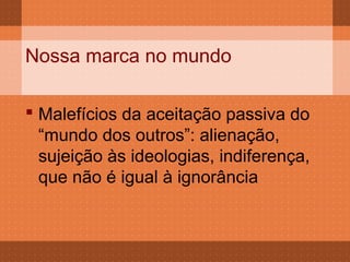 Nossa marca no mundo

 Malefícios da aceitação passiva do
  “mundo dos outros”: alienação,
  sujeição às ideologias, indiferença,
  que não é igual à ignorância
 