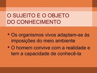 O SUJEITO E O OBJETO
DO CONHECIMENTO

 Os organismos vivos adaptam-se às
  imposições do meio ambiente
 O homem convive com a realidade e
  tem a capacidade de conhecê-la
 