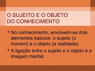 O SUJEITO E O OBJETO
DO CONHECIMENTO
 No conhecimento, envolvem-se dois
  elementos básicos: o sujeito (o
  homem) e o objeto (a realidade)
 A ligação entre o sujeito e o objeto é a
  imagem mental.
 