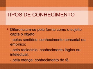 TIPOS DE CONHECIMENTO

 Diferenciam-se pela forma como o sujeito
  capta o objeto:
  - pelos sentidos: conhecimento sensorial ou
  empírico;
  - pelo raciocínio: conhecimento lógico ou
  intelectual;
  - pela crença: conhecimento de fé.
 