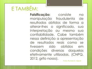E TAMBÉM:
Falsificação: consiste na
manipulação fraudulenta de
resultados obtidos de forma a
alterar-lhes o significado, sua
interpretação ou mesmo sua
confiabilidade. Cabe também
nessa definição a apresentação
de resultados reais como se
tivessem sido obtidos em
condições diversas daquelas
efetivamente utilizadas. (CNPQ,
2012, grifo nosso).
Profa. Richele G. Vignoli
11
 