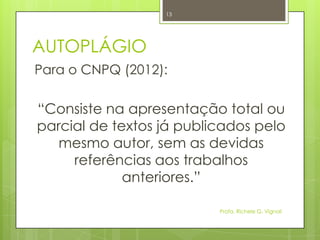 AUTOPLÁGIO
Para o CNPQ (2012):
“Consiste na apresentação total ou
parcial de textos já publicados pelo
mesmo autor, sem as devidas
referências aos trabalhos
anteriores.”
Profa. Richele G. Vignoli
13
 