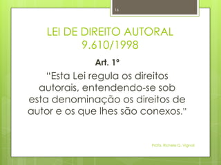 LEI DE DIREITO AUTORAL
9.610/1998
Art. 1º
“Esta Lei regula os direitos
autorais, entendendo-se sob
esta denominação os direitos de
autor e os que lhes são conexos.”
Profa. Richele G. Vignoli
16
 