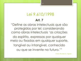 Lei 9.610/1998
Art. 7
“Define as obras intelectuais que são
protegidas por lei: considerando
como obras intelectuais „as criações
do espírito, expressas por qualquer
meio ou fixadas em qualquer suporte,
tangível ou intangível, conhecido
ou que se invente no futuro.‟”
Profa. Richele G. Vignoli
17
 