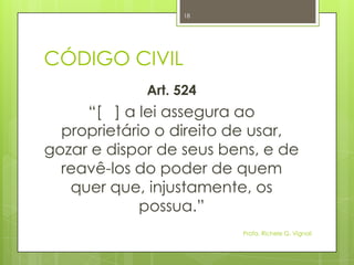 CÓDIGO CIVIL
Art. 524
“[ ] a lei assegura ao
proprietário o direito de usar,
gozar e dispor de seus bens, e de
reavê-los do poder de quem
quer que, injustamente, os
possua.”
Profa. Richele G. Vignoli
18
 