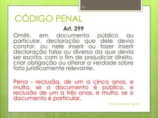 CÓDIGO PENAL
Art. 299
Omitir, em documento público ou
particular, declaração que dele devia
constar, ou nele inserir ou fazer inserir
declaração falsa ou diversa da que devia
ser escrita, com o fim de prejudicar direito,
criar obrigação ou alterar a verdade sobre
fato juridicamente relevante.
Pena - reclusão, de um a cinco anos, e
multa, se o documento é público, e
reclusão de um a três anos, e multa, se o
documento é particular.
Profa. Richele G. Vignoli
20
 
