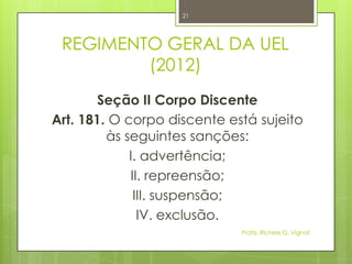 REGIMENTO GERAL DA UEL
(2012)
Seção II Corpo Discente
Art. 181. O corpo discente está sujeito
às seguintes sanções:
I. advertência;
II. repreensão;
III. suspensão;
IV. exclusão.
Profa. Richele G. Vignoli
21
 