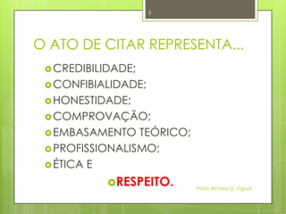 O ATO DE CITAR REPRESENTA...
CREDIBILIDADE;
CONFIBIALIDADE;
HONESTIDADE;
COMPROVAÇÃO;
EMBASAMENTO TEÓRICO;
PROFISSIONALISMO;
ÉTICA E
RESPEITO. Profa. Richele G. Vignoli
3
 