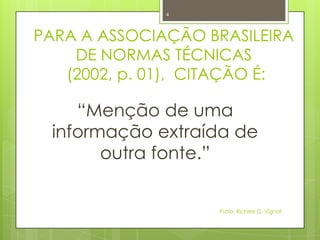PARA A ASSOCIAÇÃO BRASILEIRA
DE NORMAS TÉCNICAS
(2002, p. 01), CITAÇÃO É:
“Menção de uma
informação extraída de
outra fonte.”
Profa. Richele G. Vignoli
4
 