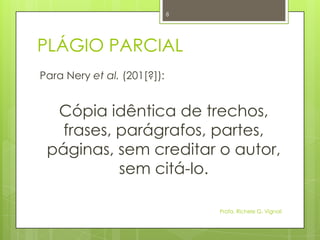 PLÁGIO PARCIAL
Para Nery et al. (201[?]):
Cópia idêntica de trechos,
frases, parágrafos, partes,
páginas, sem creditar o autor,
sem citá-lo.
Profa. Richele G. Vignoli
8
 