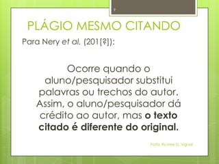 PLÁGIO MESMO CITANDO
Para Nery et al. (201[?]):
Ocorre quando o
aluno/pesquisador substitui
palavras ou trechos do autor.
Assim, o aluno/pesquisador dá
crédito ao autor, mas o texto
citado é diferente do original.
Profa. Richele G. Vignoli
9
 