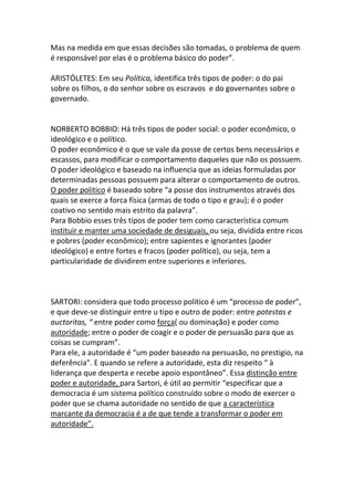 Mas na medida em que essas decisões são tomadas, o problema de quem
é responsável por elas é o problema básico do poder”.
ARISTÓLETES: Em seu Política, identifica três tipos de poder: o do pai
sobre os filhos, o do senhor sobre os escravos e do governantes sobre o
governado.
NORBERTO BOBBIO: Há três tipos de poder social: o poder econômico, o
ideológico e o político.
O poder econômico é o que se vale da posse de certos bens necessários e
escassos, para modificar o comportamento daqueles que não os possuem.
O poder ideológico e baseado na influencia que as ideias formuladas por
determinadas pessoas possuem para alterar o comportamento de outros.
O poder politico é baseado sobre “a posse dos instrumentos através dos
quais se exerce a forca física (armas de todo o tipo e grau); é o poder
coativo no sentido mais estrito da palavra”.
Para Bobbio esses três tipos de poder tem como característica comum
instituir e manter uma sociedade de desiguais, ou seja, dividida entre ricos
e pobres (poder econômico); entre sapientes e ignorantes (poder
ideológico) e entre fortes e fracos (poder político), ou seja, tem a
particularidade de dividirem entre superiores e inferiores.
SARTORI: considera que todo processo politico é um “processo de poder”,
e que deve-se distinguir entre u tipo e outro de poder: entre potestas e
auctoritas, “ entre poder como força( ou dominação) e poder como
autoridade; entre o poder de coagir e o poder de persuasão para que as
coisas se cumpram”.
Para ele, a autoridade é “um poder baseado na persuasão, no prestigio, na
deferência”. E quando se refere a autoridade, esta diz respeito “ à
liderança que desperta e recebe apoio espontâneo”. Essa distinção entre
poder e autoridade, para Sartori, é útil ao permitir “especificar que a
democracia é um sistema político construído sobre o modo de exercer o
poder que se chama autoridade no sentido de que a característica
marcante da democracia é a de que tende a transformar o poder em
autoridade”.
 