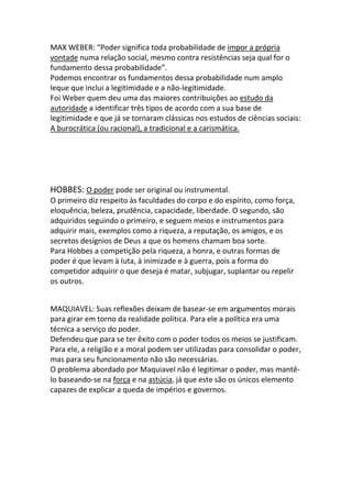 MAX WEBER: “Poder significa toda probabilidade de impor a própria
vontade numa relação social, mesmo contra resistências seja qual for o
fundamento dessa probabilidade”.
Podemos encontrar os fundamentos dessa probabilidade num amplo
leque que inclui a legitimidade e a não-legitimidade.
Foi Weber quem deu uma das maiores contribuições ao estudo da
autoridade a identificar três tipos de acordo com a sua base de
legitimidade e que já se tornaram clássicas nos estudos de ciências sociais:
A burocrática (ou racional), a tradicional e a carismática.
HOBBES: O poder pode ser original ou instrumental.
O primeiro diz respeito às faculdades do corpo e do espírito, como força,
eloquência, beleza, prudência, capacidade, liberdade. O segundo, são
adquiridos seguindo o primeiro, e seguem meios e instrumentos para
adquirir mais, exemplos como a riqueza, a reputação, os amigos, e os
secretos desígnios de Deus a que os homens chamam boa sorte.
Para Hobbes a competição pela riqueza, a honra, e outras formas de
poder é que levam à luta, à inimizade e à guerra, pois a forma do
competidor adquirir o que deseja é matar, subjugar, suplantar ou repelir
os outros.
MAQUIAVEL: Suas reflexões deixam de basear-se em argumentos morais
para girar em torno da realidade politica. Para ele a política era uma
técnica a serviço do poder.
Defendeu que para se ter êxito com o poder todos os meios se justificam.
Para ele, a religião e a moral podem ser utilizadas para consolidar o poder,
mas para seu funcionamento não são necessárias.
O problema abordado por Maquiavel não é legitimar o poder, mas mantê-
lo baseando-se na força e na astúcia, já que este são os únicos elemento
capazes de explicar a queda de impérios e governos.
 