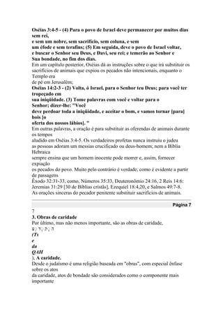 Oséias 3:4-5 - (4) Para o povo de Israel deve permanecer por muitos dias
sem rei,
e sem um nobre, sem sacrifício, sem coluna, e sem
um éfode e sem terafins; (5) Em seguida, deve o povo de Israel voltar,
e buscar o Senhor seu Deus, e Davi, seu rei; e temerão ao Senhor e
Sua bondade, no fim dos dias.
Em um capítulo posterior, Oséias dá as instruções sobre o que irá substituir os
sacrifícios de animais que expiou os pecados não intencionais, enquanto o
Templo era
de pé em Jerusalém;
Oséias 14:2-3 - (2) Volta, ó Israel, para o Senhor teu Deus; para você ter
tropeçado em
sua iniqüidade. (3) Tome palavras com você e voltar para o
Senhor; dizer-lhe: "Você
deve perdoar toda a iniqüidade, e aceitar o bom, e vamos tornar [para]
bois [o
oferta dos nossos lábios]. "
Em outras palavras, a oração é para substituir as oferendas de animais durante
os tempos
aludido em Oséias 3:4-5. Os verdadeiros profetas nunca instruiu o judeu
as pessoas adoram um messias crucificado ou deus-homem; nem a Bíblia
Hebraica
sempre ensina que um homem inocente pode morrer e, assim, fornecer
expiação
os pecados do povo. Muito pelo contrário é verdade, como é evidente a partir
de passagens
Êxodo 32:31-33, como, Números 35:33, Deuteronômio 24:16, 2 Reis 14:6:
Jeremias 31:29 [30 de Bíblias cristãs], Ezequiel 18:4,20, e Salmos 49:7-8.
As orações sinceras do pecador penitente substituir sacrifícios de animais.
Página 7
7
3. Obras de caridade
Por último, mas não menos importante, são as obras de caridade,
‫ה‬ָ‫נ‬ ‫ק‬‫נ‬ ‫ק‬‫נ‬
(Ts
e
da
QAH
), A caridade.
Desde o judaísmo é uma religião baseada em "obras", com especial ênfase
sobre os atos
da caridade, atos de bondade são considerados como o componente mais
importante
 