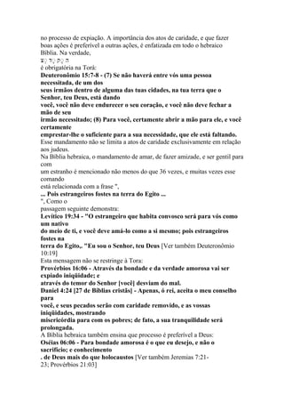 no processo de expiação. A importância dos atos de caridade, e que fazer
boas ações é preferível a outras ações, é enfatizada em todo o hebraico
Bíblia. Na verdade,
‫ה‬ָ‫נ‬ ‫ק‬‫נ‬ ‫ק‬‫נ‬
é obrigatória na Torá:
Deuteronômio 15:7-8 - (7) Se não haverá entre vós uma pessoa
necessitada, de um dos
seus irmãos dentro de alguma das tuas cidades, na tua terra que o
Senhor, teu Deus, está dando
você, você não deve endurecer o seu coração, e você não deve fechar a
mão de seu
irmão necessitado; (8) Para você, certamente abrir a mão para ele, e você
certamente
emprestar-lhe o suficiente para a sua necessidade, que ele está faltando.
Esse mandamento não se limita a atos de caridade exclusivamente em relação
aos judeus.
Na Bíblia hebraica, o mandamento de amar, de fazer amizade, e ser gentil para
com
um estranho é mencionado não menos do que 36 vezes, e muitas vezes esse
comando
está relacionada com a frase ",
... Pois estrangeiros fostes na terra do Egito ...
", Como o
passagem seguinte demonstra:
Levítico 19:34 - "O estrangeiro que habita convosco será para vós como
um nativo
do meio de ti, e você deve amá-lo como a si mesmo; pois estrangeiros
fostes na
terra do Egito,. "Eu sou o Senhor, teu Deus [Ver também Deuteronômio
10:19]
Esta mensagem não se restringe à Tora:
Provérbios 16:06 - Através da bondade e da verdade amorosa vai ser
expiado iniqüidade; e
através do temor do Senhor [você] desviam do mal.
Daniel 4:24 [27 de Bíblias cristãs] - Apenas, ó rei, aceita o meu conselho
para
você, e seus pecados serão com caridade removido, e as vossas
iniqüidades, mostrando
misericórdia para com os pobres; de fato, a sua tranquilidade será
prolongada.
A Bíblia hebraica também ensina que processo é preferível a Deus:
Oséias 06:06 - Para bondade amorosa é o que eu desejo, e não o
sacrifício; e conhecimento
. de Deus mais do que holocaustos [Ver também Jeremias 7:21-
23; Provérbios 21:03]
 