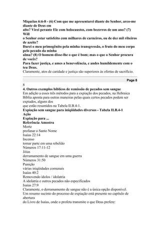 Miquéias 6:6-8 - (6) Com que me apresentarei diante do Senhor, arco-me
diante de Deus em
alto? Virei perante Ele com holocaustos, com bezerros de um ano? (7)
Will
o Senhor estar satisfeito com milhares de carneiros, ou de dez mil ribeiros
de azeite?
Darei o meu primogênito pela minha transgressão, o fruto do meu corpo
pelo pecado da minha
alma? (8) O homem disse-lhe o que é bom; mas o que o Senhor procura
de vocês?
Para fazer justiça, e ames a benevolência, e andes humildemente com o
teu Deus.
Claramente, atos de caridade e justiça são superiores às ofertas de sacrifício.
Page 8
8
4. Outros exemplos bíblicos de remissão de pecados sem sangue
Em adição a esses três métodos para a expiação dos pecados, na Hebraica
Bíblia aponta para outras maneiras pelas quais certos pecados podem ser
expiados, alguns dos
que estão resumidos na Tabela II.B.4-1.
Expiação sem sangue para iniqüidades diversos - Tabela II.B.4-1
Ação
Expiação para ...
Referência Amostra
Morte
profanar o Santo Nome
Isaías 22:14
Incenso
tomar parte em uma rebelião
Números 17:11-12
Jóias
derramamento de sangue em uma guerra
Números 31:50
Punição
várias iniqüidades comunais
Isaías 40:2
Removendo ídolos / idolatria
A idolatria e outros pecados não especificados
Isaías 27:9
Claramente, o derramamento de sangue não é a única opção disponível.
Um resumo sucinto do processo de expiação está presente no capítulo de
abertura
do Livro de Isaías, onde o profeta transmite o que Deus prefere:
 