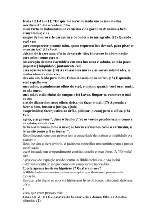 Isaías 1:11-18 - (11) "De que me serve de nada são os seus muitos
sacrifícios?" diz o Senhor; "Eu
estou farto de holocaustos de carneiros e da gordura de animais bem
alimentados; e na
sangue de touros e de carneiros e de bodes não me agrado. (12) Quando
você vem
para comparecer perante mim, quem requereu isto de você, para pisar os
meus átrios? (13) Você
deixam de trazer uma oferta de cereais vão; é incenso de abominação
para mim; como para o
convocação de uma assembléia em uma lua nova e sábado, eu não posso
[suportar] iniqüidade, juntamente com
uma ocasião solene. (14) As vossas luas novas e as vossas solenidades, a
minha alma as aborrece,
eles são um fardo para mim; Estou cansado de as sofrer. (15) E quando
você espalhar-se
suas mãos, escondo meus olhos de você, e mesmo quando você orar muito,
eu não ouço;
suas mãos estão cheias de sangue. (16) Lavar, limpar-se, remover o mal
de sua
atos de diante dos meus olhos; deixar de fazer o mal; (17) Aprenda a
fazer o bem, buscar a justiça, ajuda
os oprimidos; fazer justiça ao órfão, pleitear [o caso] para a viúva. (18)
Vem
agora, e argüi-me ", disse o Senhor:" Se os vossos pecados sejam como a
escarlata, eles devem
tornar-se brancos como a neve; se forem vermelhos como o carmesim, se
tornarão como a lã se tornar ".
Reconhecendo que uma pessoa tem a capacidade de praticar a iniqüidade por
exercer o
Deus lhe deu o livre arbítrio, o judaísmo especifica um caminho para a justiça
ea salvação
que é baseado em arrependimento contrito, oração e boas obras. A "fórmula"
para
o processo de expiação reside dentro da Bíblia hebraica, e não inclui
o derramamento de sangue como um componente necessário.
C. este apenas teoria ou hipótese é? Qual é a prova?
A Bíblia hebraica contém muitos exemplos que ilustram o processo de
expiação.
Um exemplo digno de nota é a história no livro de Jonas. Esta conta descreve
o Nin
e
vites, que eram pessoas más:
Jonas 1:1-2 - (1) E a palavra do Senhor veio a Jonas, filho de Amitai,
dizendo: (2)
 