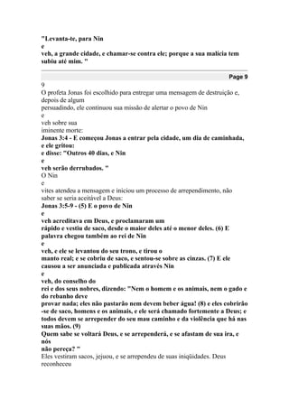 "Levanta-te, para Nin
e
veh, a grande cidade, e chamar-se contra ele; porque a sua malícia tem
subiu até mim. "
Page 9
9
O profeta Jonas foi escolhido para entregar uma mensagem de destruição e,
depois de algum
persuadindo, ele continuou sua missão de alertar o povo de Nin
e
veh sobre sua
iminente morte:
Jonas 3:4 - E começou Jonas a entrar pela cidade, um dia de caminhada,
e ele gritou:
e disse: "Outros 40 dias, e Nin
e
veh serão derrubados. "
O Nin
e
vites atendeu a mensagem e iniciou um processo de arrependimento, não
saber se seria aceitável a Deus:
Jonas 3:5-9 - (5) E o povo de Nin
e
veh acreditava em Deus, e proclamaram um
rápido e vestiu de saco, desde o maior deles até o menor deles. (6) E
palavra chegou também ao rei de Nin
e
veh, e ele se levantou do seu trono, e tirou o
manto real; e se cobriu de saco, e sentou-se sobre as cinzas. (7) E ele
causou a ser anunciada e publicada através Nin
e
veh, do conselho do
rei e dos seus nobres, dizendo: "Nem o homem e os animais, nem o gado e
do rebanho deve
provar nada; eles não pastarão nem devem beber água! (8) e eles cobrirão
-se de saco, homens e os animais, e ele será chamado fortemente a Deus; e
todos devem se arrepender do seu mau caminho e da violência que há nas
suas mãos. (9)
Quem sabe se voltará Deus, e se arrependerá, e se afastam de sua ira, e
nós
não pereça? "
Eles vestiram sacos, jejuou, e se arrependeu de suas iniqüidades. Deus
reconheceu
 